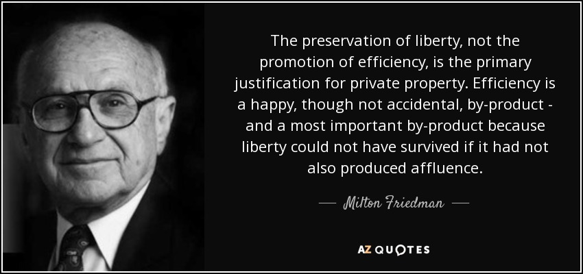The preservation of liberty, not the promotion of efficiency, is the primary justification for private property. Efficiency is a happy, though not accidental, by-product - and a most important by-product because liberty could not have survived if it had not also produced affluence. - Milton Friedman