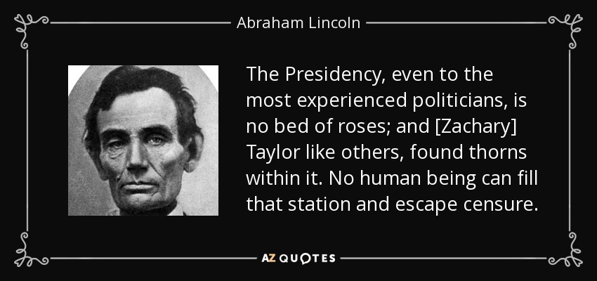 The Presidency, even to the most experienced politicians, is no bed of roses; and [Zachary] Taylor like others, found thorns within it. No human being can fill that station and escape censure. - Abraham Lincoln