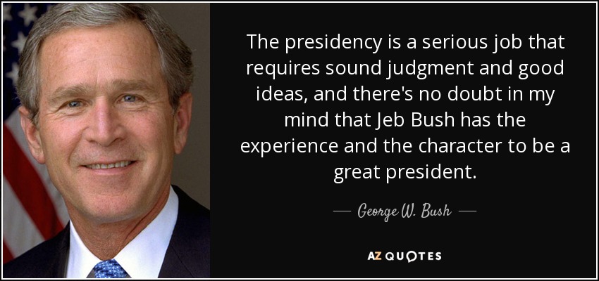 The presidency is a serious job that requires sound judgment and good ideas, and there's no doubt in my mind that Jeb Bush has the experience and the character to be a great president. - George W. Bush