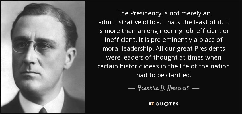 The Presidency is not merely an administrative office. Thats the least of it. It is more than an engineering job, efficient or inefficient. It is pre-eminently a place of moral leadership. All our great Presidents were leaders of thought at times when certain historic ideas in the life of the nation had to be clarified. - Franklin D. Roosevelt