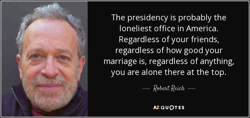 The presidency is probably the loneliest office in America. Regardless of your friends, regardless of how good your marriage is, regardless of anything, you are alone there at the top. - Robert Reich