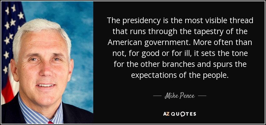 The presidency is the most visible thread that runs through the tapestry of the American government. More often than not, for good or for ill, it sets the tone for the other branches and spurs the expectations of the people. - Mike Pence