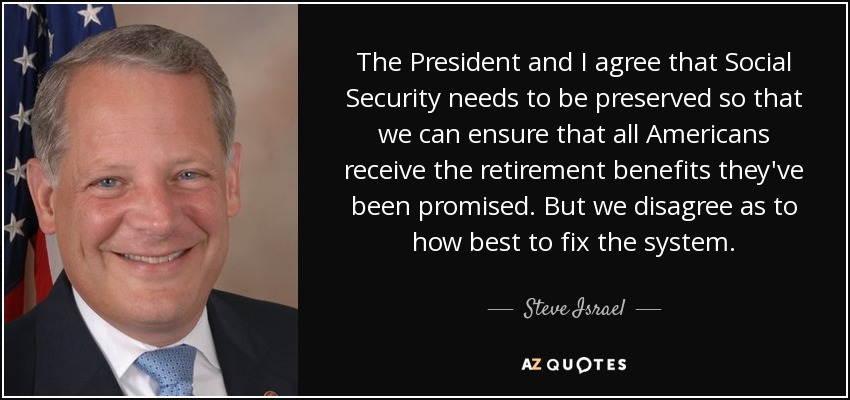 The President and I agree that Social Security needs to be preserved so that we can ensure that all Americans receive the retirement benefits they've been promised. But we disagree as to how best to fix the system. - Steve Israel