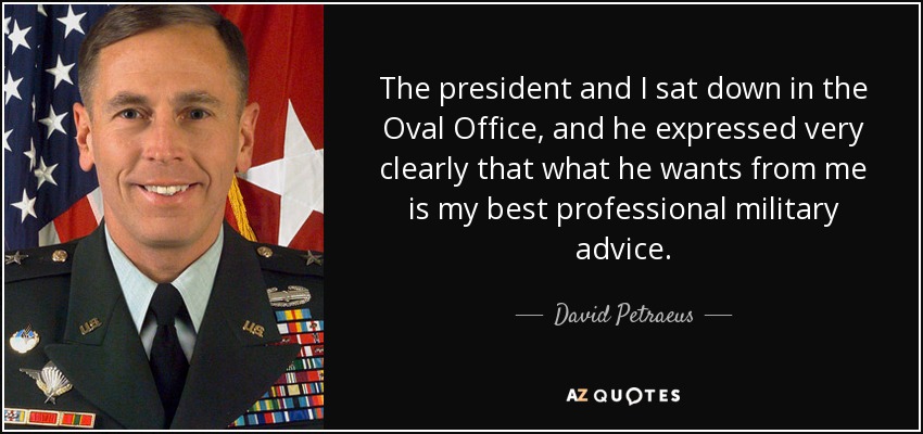 The president and I sat down in the Oval Office, and he expressed very clearly that what he wants from me is my best professional military advice. - David Petraeus
