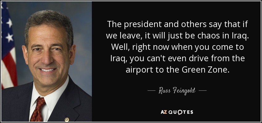 The president and others say that if we leave, it will just be chaos in Iraq. Well, right now when you come to Iraq, you can't even drive from the airport to the Green Zone. - Russ Feingold