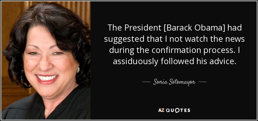 The President [Barack Obama] had suggested that I not watch the news during the confirmation process. I assiduously followed his advice. - Sonia Sotomayor