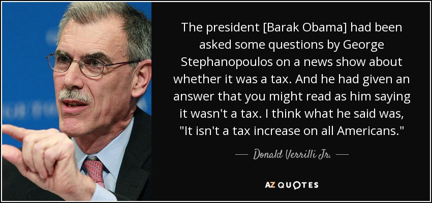 The president [Barak Obama] had been asked some questions by George Stephanopoulos on a news show about whether it was a tax. And he had given an answer that you might read as him saying it wasn't a tax. I think what he said was, 