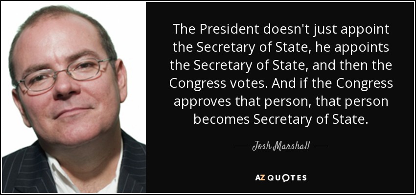 The President doesn't just appoint the Secretary of State, he appoints the Secretary of State, and then the Congress votes. And if the Congress approves that person, that person becomes Secretary of State. - Josh Marshall