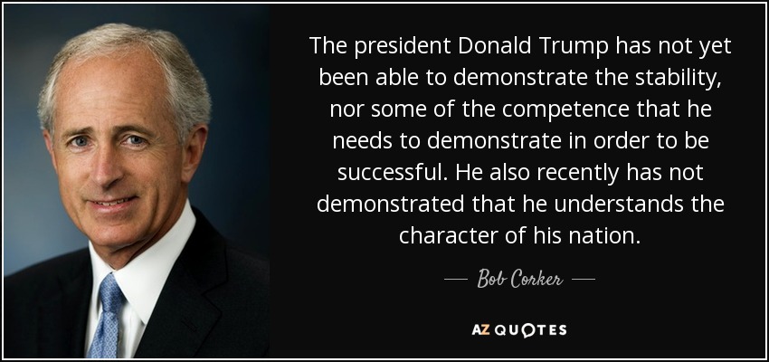The president Donald Trump has not yet been able to demonstrate the stability, nor some of the competence that he needs to demonstrate in order to be successful. He also recently has not demonstrated that he understands the character of his nation. - Bob Corker