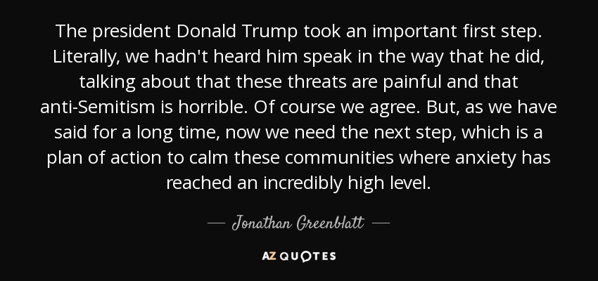 The president Donald Trump took an important first step. Literally, we hadn't heard him speak in the way that he did, talking about that these threats are painful and that anti-Semitism is horrible. Of course we agree. But, as we have said for a long time, now we need the next step, which is a plan of action to calm these communities where anxiety has reached an incredibly high level. - Jonathan Greenblatt