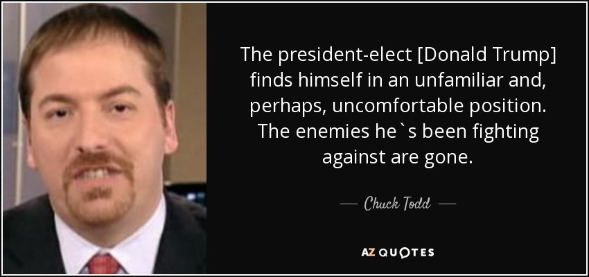 The president-elect [Donald Trump] finds himself in an unfamiliar and, perhaps, uncomfortable position. The enemies he`s been fighting against are gone. - Chuck Todd