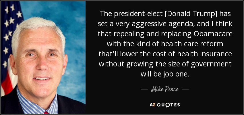 The president-elect [Donald Trump] has set a very aggressive agenda, and I think that repealing and replacing Obamacare with the kind of health care reform that'll lower the cost of health insurance without growing the size of government will be job one. - Mike Pence