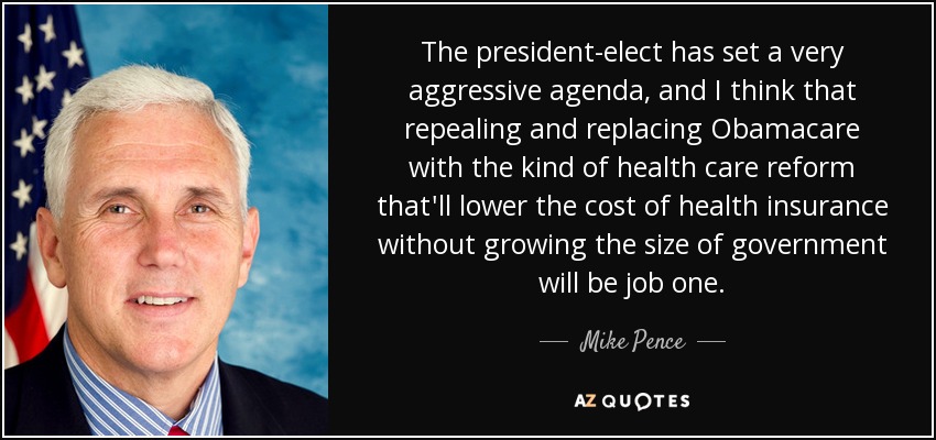 The president-elect has set a very aggressive agenda, and I think that repealing and replacing Obamacare with the kind of health care reform that'll lower the cost of health insurance without growing the size of government will be job one. - Mike Pence