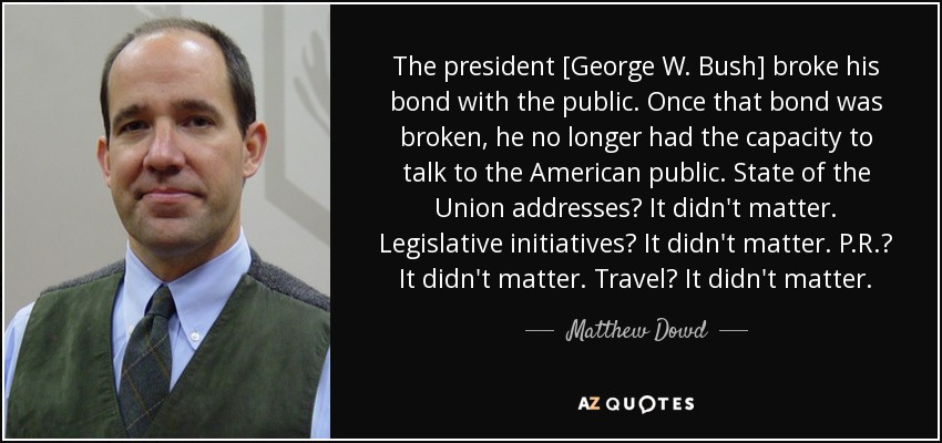 The president [George W. Bush] broke his bond with the public. Once that bond was broken, he no longer had the capacity to talk to the American public. State of the Union addresses? It didn't matter. Legislative initiatives? It didn't matter. P.R.? It didn't matter. Travel? It didn't matter. - Matthew Dowd