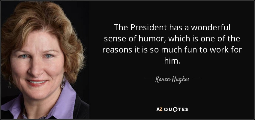 The President has a wonderful sense of humor, which is one of the reasons it is so much fun to work for him. - Karen Hughes