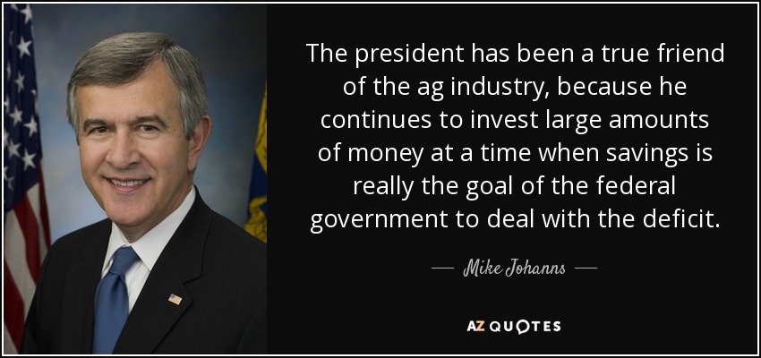 The president has been a true friend of the ag industry, because he continues to invest large amounts of money at a time when savings is really the goal of the federal government to deal with the deficit. - Mike Johanns