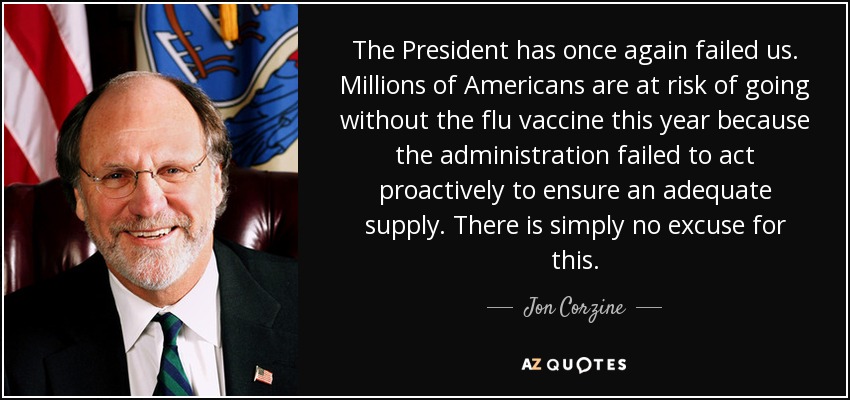 The President has once again failed us. Millions of Americans are at risk of going without the flu vaccine this year because the administration failed to act proactively to ensure an adequate supply. There is simply no excuse for this. - Jon Corzine