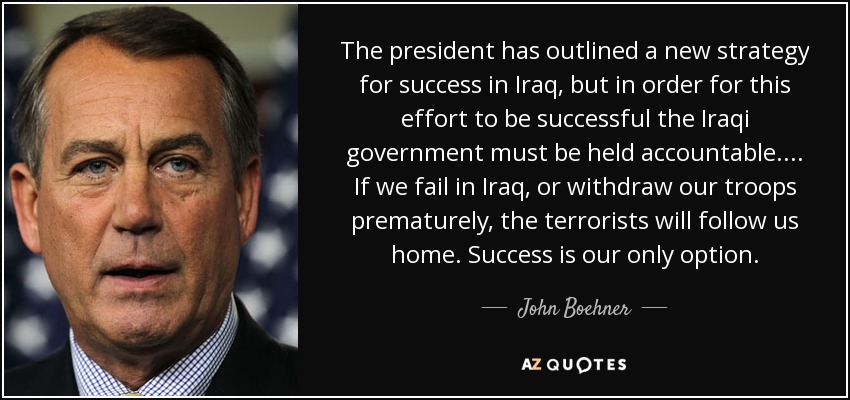 The president has outlined a new strategy for success in Iraq, but in order for this effort to be successful the Iraqi government must be held accountable. ... If we fail in Iraq, or withdraw our troops prematurely, the terrorists will follow us home. Success is our only option. - John Boehner