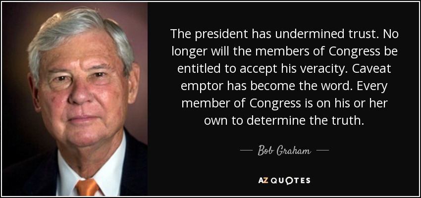 The president has undermined trust. No longer will the members of Congress be entitled to accept his veracity. Caveat emptor has become the word. Every member of Congress is on his or her own to determine the truth. - Bob Graham