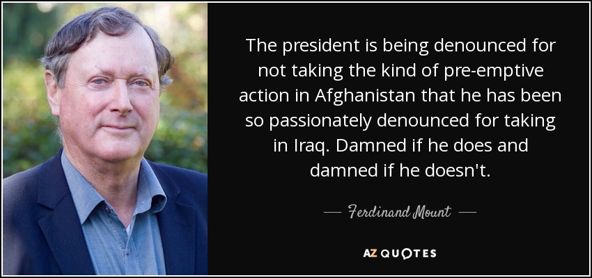 The president is being denounced for not taking the kind of pre-emptive action in Afghanistan that he has been so passionately denounced for taking in Iraq. Damned if he does and damned if he doesn't. - Ferdinand Mount