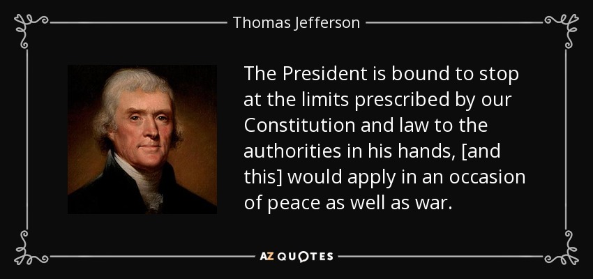 The President is bound to stop at the limits prescribed by our Constitution and law to the authorities in his hands, [and this] would apply in an occasion of peace as well as war. - Thomas Jefferson