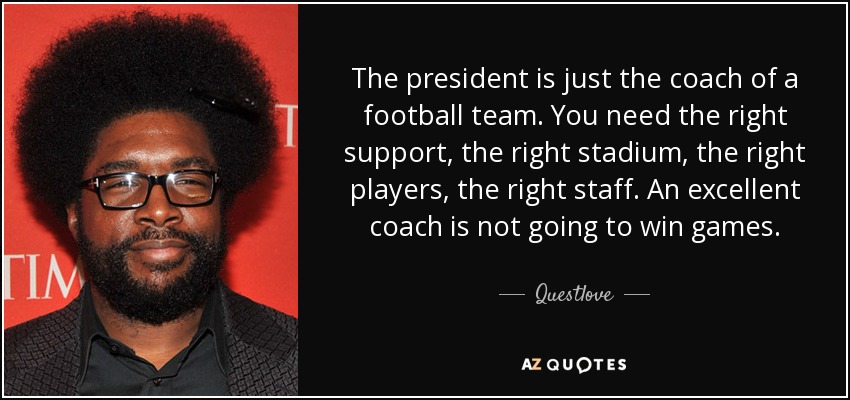 The president is just the coach of a football team. You need the right support, the right stadium, the right players, the right staff. An excellent coach is not going to win games. - Questlove