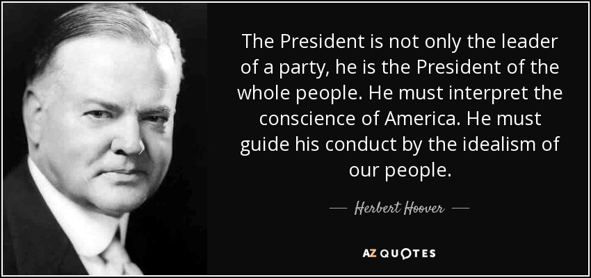 The President is not only the leader of a party, he is the President of the whole people. He must interpret the conscience of America. He must guide his conduct by the idealism of our people. - Herbert Hoover