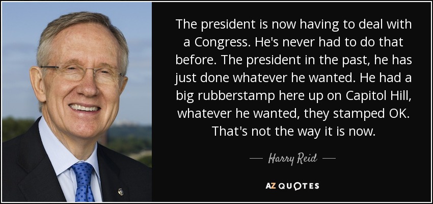 The president is now having to deal with a Congress. He's never had to do that before. The president in the past, he has just done whatever he wanted. He had a big rubberstamp here up on Capitol Hill, whatever he wanted, they stamped OK. That's not the way it is now. - Harry Reid
