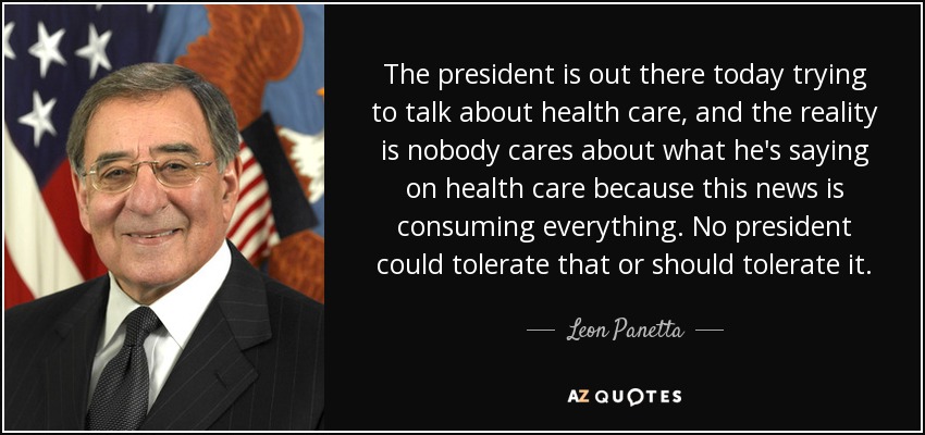 The president is out there today trying to talk about health care, and the reality is nobody cares about what he's saying on health care because this news is consuming everything. No president could tolerate that or should tolerate it. - Leon Panetta