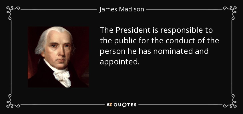 The President is responsible to the public for the conduct of the person he has nominated and appointed. - James Madison