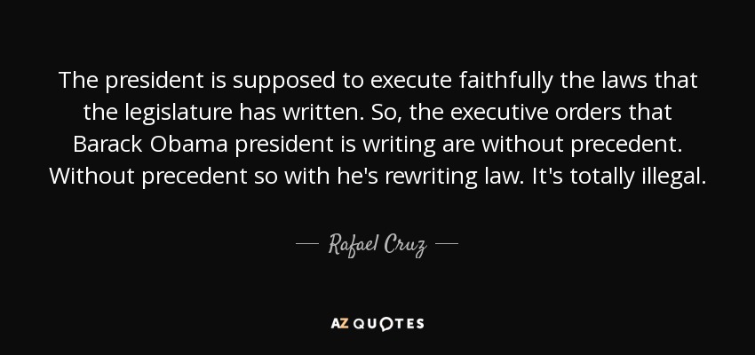 The president is supposed to execute faithfully the laws that the legislature has written. So, the executive orders that Barack Obama president is writing are without precedent. Without precedent so with he's rewriting law. It's totally illegal. - Rafael Cruz