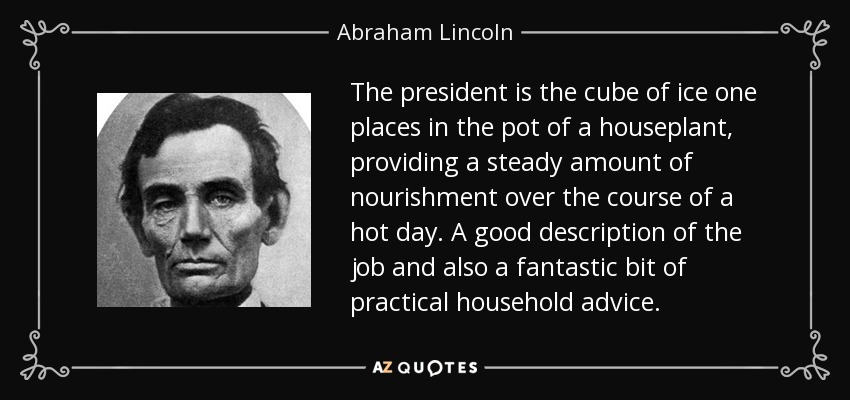 The president is the cube of ice one places in the pot of a houseplant, providing a steady amount of nourishment over the course of a hot day. A good description of the job and also a fantastic bit of practical household advice. - Abraham Lincoln