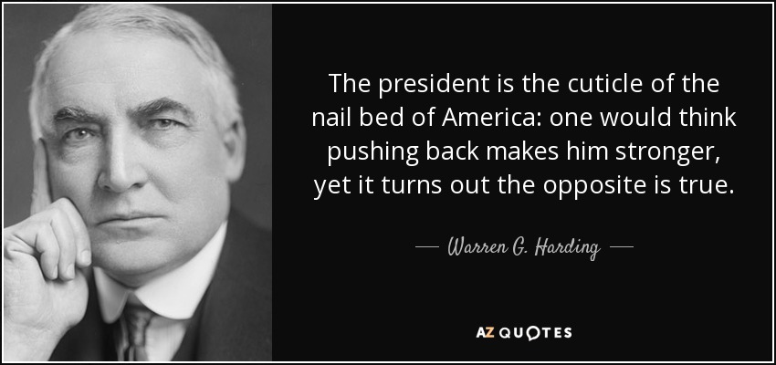 The president is the cuticle of the nail bed of America: one would think pushing back makes him stronger, yet it turns out the opposite is true. - Warren G. Harding