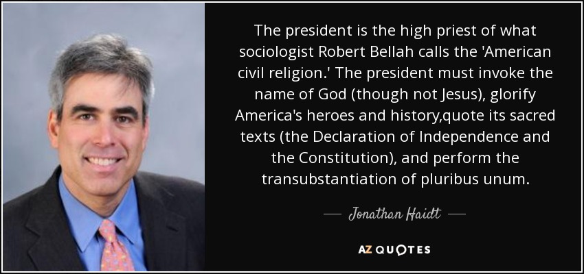 The president is the high priest of what sociologist Robert Bellah calls the 'American civil religion.' The president must invoke the name of God (though not Jesus), glorify America's heroes and history,quote its sacred texts (the Declaration of Independence and the Constitution), and perform the transubstantiation of pluribus unum. - Jonathan Haidt