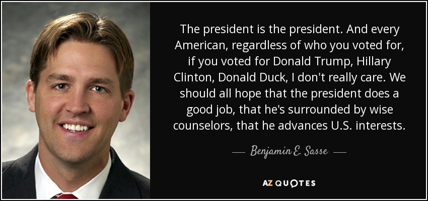 The president is the president. And every American, regardless of who you voted for, if you voted for Donald Trump, Hillary Clinton, Donald Duck, I don't really care. We should all hope that the president does a good job, that he's surrounded by wise counselors, that he advances U.S. interests. - Benjamin E. Sasse