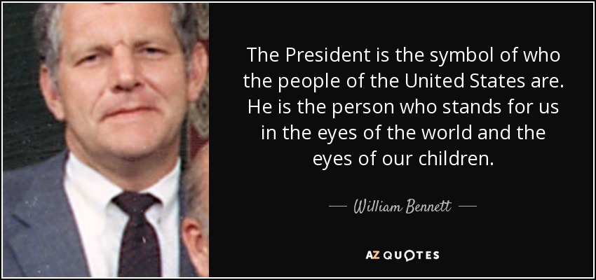 The President is the symbol of who the people of the United States are. He is the person who stands for us in the eyes of the world and the eyes of our children. - William Bennett