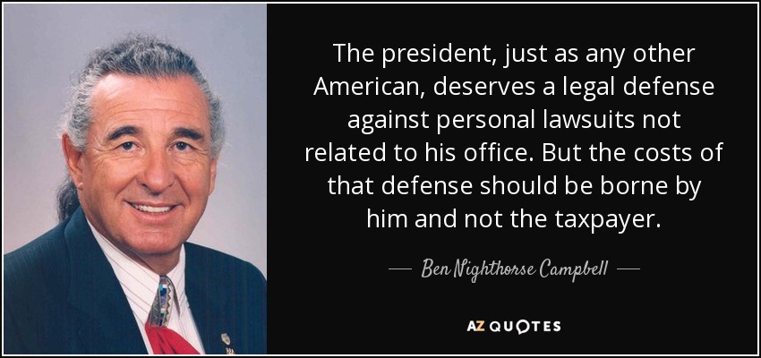 The president, just as any other American, deserves a legal defense against personal lawsuits not related to his office. But the costs of that defense should be borne by him and not the taxpayer. - Ben Nighthorse Campbell