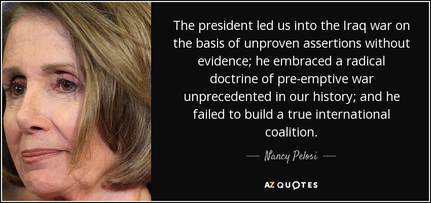 The president led us into the Iraq war on the basis of unproven assertions without evidence; he embraced a radical doctrine of pre-emptive war unprecedented in our history; and he failed to build a true international coalition. - Nancy Pelosi