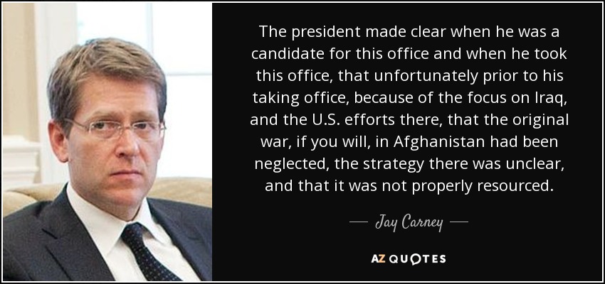 The president made clear when he was a candidate for this office and when he took this office, that unfortunately prior to his taking office, because of the focus on Iraq, and the U.S. efforts there, that the original war, if you will, in Afghanistan had been neglected, the strategy there was unclear, and that it was not properly resourced. - Jay Carney