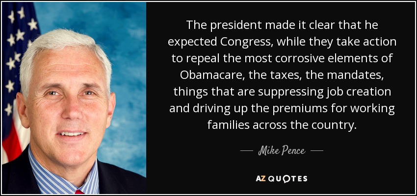 The president made it clear that he expected Congress, while they take action to repeal the most corrosive elements of Obamacare, the taxes, the mandates, things that are suppressing job creation and driving up the premiums for working families across the country. - Mike Pence