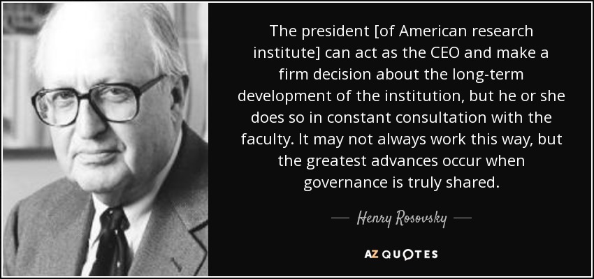 The president [of American research institute] can act as the CEO and make a firm decision about the long-term development of the institution, but he or she does so in constant consultation with the faculty. It may not always work this way, but the greatest advances occur when governance is truly shared. - Henry Rosovsky