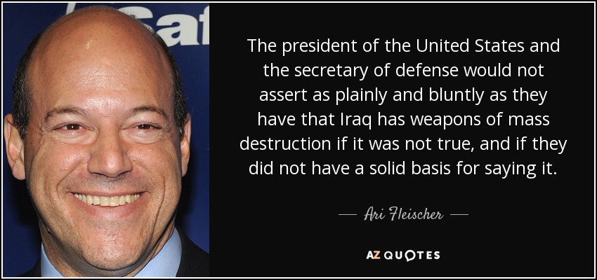 The president of the United States and the secretary of defense would not assert as plainly and bluntly as they have that Iraq has weapons of mass destruction if it was not true, and if they did not have a solid basis for saying it. - Ari Fleischer