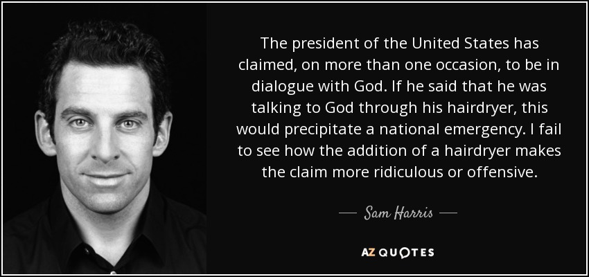 The president of the United States has claimed, on more than one occasion, to be in dialogue with God. If he said that he was talking to God through his hairdryer, this would precipitate a national emergency. I fail to see how the addition of a hairdryer makes the claim more ridiculous or offensive. - Sam Harris