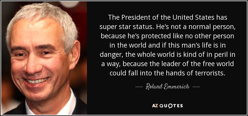 The President of the United States has super star status. He's not a normal person, because he's protected like no other person in the world and if this man's life is in danger, the whole world is kind of in peril in a way, because the leader of the free world could fall into the hands of terrorists. - Roland Emmerich