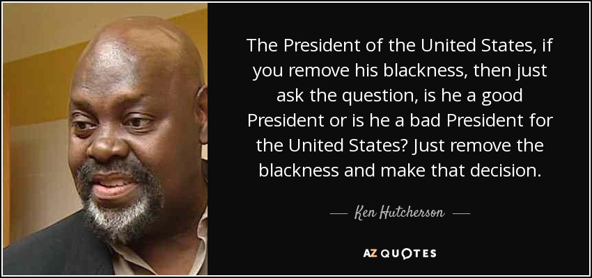 The President of the United States, if you remove his blackness, then just ask the question, is he a good President or is he a bad President for the United States? Just remove the blackness and make that decision. - Ken Hutcherson