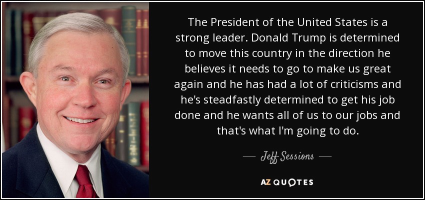 The President of the United States is a strong leader. Donald Trump is determined to move this country in the direction he believes it needs to go to make us great again and he has had a lot of criticisms and he's steadfastly determined to get his job done and he wants all of us to our jobs and that's what I'm going to do. - Jeff Sessions