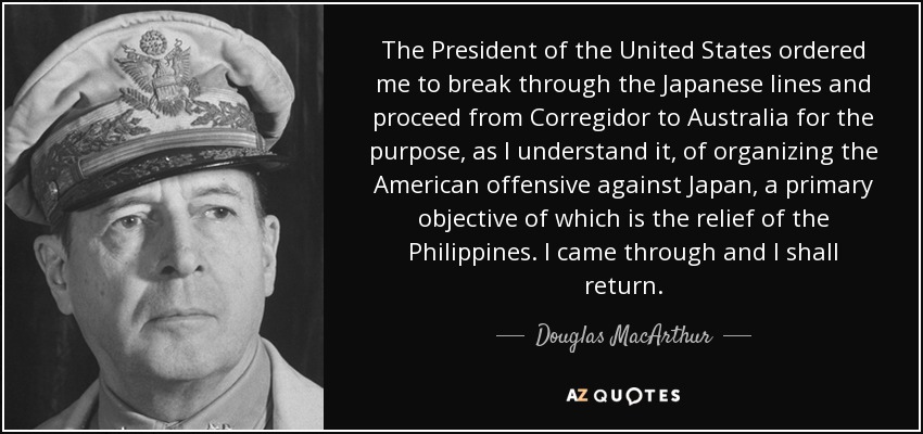 The President of the United States ordered me to break through the Japanese lines and proceed from Corregidor to Australia for the purpose, as I understand it, of organizing the American offensive against Japan, a primary objective of which is the relief of the Philippines. I came through and I shall return. - Douglas MacArthur