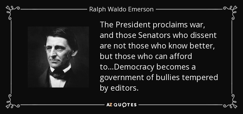 The President proclaims war, and those Senators who dissent are not those who know better, but those who can afford to...Democracy becomes a government of bullies tempered by editors. - Ralph Waldo Emerson