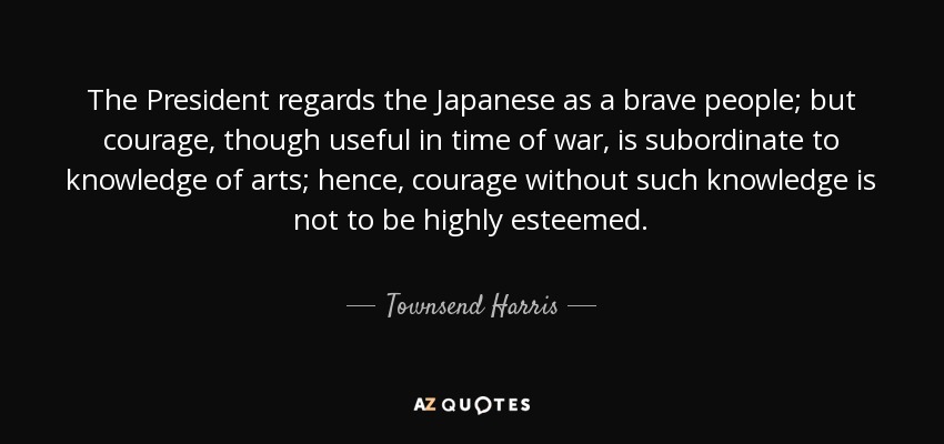 The President regards the Japanese as a brave people; but courage, though useful in time of war, is subordinate to knowledge of arts; hence, courage without such knowledge is not to be highly esteemed. - Townsend Harris
