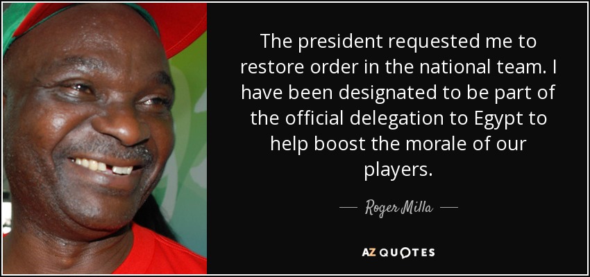 The president requested me to restore order in the national team. I have been designated to be part of the official delegation to Egypt to help boost the morale of our players. - Roger Milla